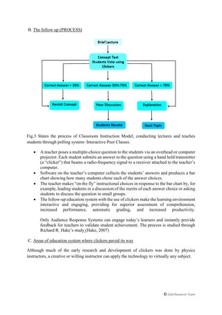 © Zold Research Team
B. The follow up (PROCESS)
Fig.3 States the process of Classroom Instruction Model, conducting lectures and teaches
students through polling system- Interactive Peer Classes.
 A teacher poses a multiple-choice question to the students via an overhead or computer
projector. Each student submits an answer to the question using a hand held transmitter
(a “clicker”) that beams a radio-frequency signal to a receiver attached to the teacher’s
computer.
 Software on the teacher’s computer collects the students’ answers and produces a bar
chart showing how many students chose each of the answer choices.
 The teacher makes “on the fly” instructional choices in response to the bar chart by, for
example, leading students in a discussion of the merits of each answer choice or asking
students to discuss the question in small groups.
 The follow-up education system with the use of clickers make the learning environment
interactive and engaging, providing for superior assessment of comprehension,
increased performance, automatic grading, and increased productivity.
Only Audience Response Systems can engage today’s learners and instantly provide
feedback for teachers to validate student achievement. The process is studied through
Richard R. Hake’s study (Hake, 2007)
C. Areas of education system where clickers paved its way
Although much of the early research and development of clickers was done by physics
instructors, a creative or willing instructor can apply the technology to virtually any subject.
 