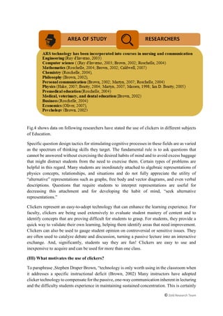 © Zold Research Team
Fig.4 shows data on following researchers have stated the use of clickers in different subjects
of Education.
Specific question design tactics for stimulating cognitive processes in these fields are as varied
as the spectrum of thinking skills they target. The fundamental rule is to ask questions that
cannot be answered without exercising the desired habits of mind and to avoid excess baggage
that might distract students from the need to exercise them. Certain types of problems are
helpful in this regard. Many students are inordinately attached to algebraic representations of
physics concepts, relationships, and situations and do not fully appreciate the utility of
“alternative” representations such as graphs, free body and vector diagrams, and even verbal
descriptions. Questions that require students to interpret representations are useful for
decreasing this attachment and for developing the habit of mind, “seek alternative
representations.”
Clickers represent an easy-to-adopt technology that can enhance the learning experience. For
faculty, clickers are being used extensively to evaluate student mastery of content and to
identify concepts that are proving difficult for students to grasp. For students, they provide a
quick way to validate their own learning, helping them identify areas that need improvement.
Clickers can also be used to gauge student opinion on controversial or sensitive issues. They
are often used to catalyze debate and discussion, turning a passive lecture into an interactive
exchange. And, significantly, students say they are fun! Clickers are easy to use and
inexpensive to acquire and can be used for more than one class.
(III) What motivates the use of clickers?
To paraphrase ,Stephen Draper Brown, “technology is only worth using in the classroom when
it addresses a specific instructional deficit (Brown, 2002) Many instructors have adopted
clicker technology to compensate for the passive, one-way communication inherent in lecturing
and the difficulty students experience in maintaining sustained concentration. This is certainly
 