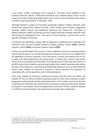 © Zold Research Team
a case where “simple” technology can be enough to “overcome crucial problems in the
traditional delivery” (Brown, 2002).Some institutions have adopted clickers solely for this
reason, in the hope of addressing high attrition rates in the sciences by making lecture classes
less passive and impersonal (R. A. Burnstein, 2001)
Although Interactive systems are becoming increasingly popular in higher education, most
research has targeted their affective benefits, which include greater student engagement,
increased student interest, and heightened discussion and interactivity. According to
(Draper,2002),past studies on learning outcomes suggest that better learning outcomes result
from changes in pedagogical6
focus—from passive to active learning—and not from use of a
specific technology or technique.
A relatively new technology, clickers offer one approach to employing active learning in the
classroom. They are more formally denoted as student response systems (SRS), audience
response systems (ARS), or personal response systems (PRS)
Clickers can provide added value, however, when compared to some active learning methods
such as class discussion. In a normal class discussion situation, only one or two students have
the opportunity to answer a question. Even if the answer is correct, the instructor has no way
to gauge if the other students knew the correct answer. A student who is unsure of the correct
answer may be unwilling to take the public risk of being incorrect. One of the best features of
an SRS is that it allows students to provide input without fear of public humiliation and without
having to worry about more vocal students dominating the discussion. Even in small-enrolment
classes, many students are reluctant to respond to faculty questions; the anonymity of
responding with a clicker guarantees near or total participation.
First, many students are hesitant to respond to an answer until they know how others will
respond. We have all observed students glancing around the room when a question is asked,
gauging the number of hands that have been raised until a "safe" number are in the air for them
to add their own. Therefore, the anonymity that an electronic system provides allows students
to respond in a safe manner, which encourages them to take risks with their responses. Second,
it is difficult, if not impossible to ask multi-answer questions with a simple show.
6 Pedagogical focus is a term widely used in educational writing but all too often its meaning is assumed to be self-evident. An examination
of how the term is used and the implicit assumptions about teaching and education that underlie its use is a valuable way of
understanding how the education process is perceived.
 