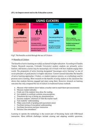 © Zold Research Team
(IV) An Improvement tool to the Education system
Fig5. The benefits availed through the use of Clickers
A) Benefits of Clickers
The benefits of active learning are widely acclaimed in higher education. According to Chandra
Turpen, Research associate, Colorado University) modern students are primarily active
learners, and lecture courses may be increasingly out of touch with how students engage their
world. The proponents of active learning designated "encourages active learning" as one of
seven principles of good practice in higher education. Current research describes the benefits
of active learning approaches. Clickers, or student response systems, as a technology used to
promote active learning. Most research on the benefits of using clickers in the classroom has
shown that students become engaged and enjoy using them. However, research on learning
outcomes has only compared the use of clickers to traditional lecture methods.
a. Measure what students know before a teacher start to teach them (pre-assessment)
b. Measure student attitudes
c. Finds out if the students have done the reading
d. Get students to confront common misconceptions
e. Transform the way of doing any demonstrations
f. Increase students’ retention of what the teacher teach
g. Test students’ understanding
h. Make some kinds of grading and assessment easier
i. Facilitate testing of conceptual understanding
j. Facilitate discussion and peer instruction
k. Increase class attendance
Learning to operate the technology is the easiest part of becoming facile with CRS-based
instruction. More difficult challenges include creating and adapting suitable questions,
 