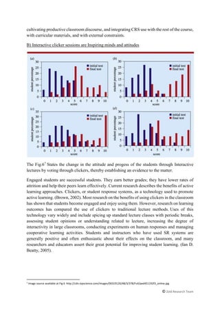 © Zold Research Team
cultivating productive classroom discourse, and integrating CRS use with the rest of the course,
with curricular materials, and with external constraints.
B) Interactive clicker sessions are Inspiring minds and attitudes
The Fig.67
States the change in the attitude and progess of the students through Interactive
lectures by voting through clickers, thereby establishing an evidence to the matter.
Engaged students are successful students. They earn better grades; they have lower rates of
attrition and help their peers learn effectively. Current research describes the benefits of active
learning approaches. Clickers, or student response systems, as a technology used to promote
active learning. (Brown, 2002). Most research on the benefits of using clickers in the classroom
has shown that students become engaged and enjoy using them. However, research on learning
outcomes has compared the use of clickers to traditional lecture methods. Uses of this
technology vary widely and include spicing up standard lecture classes with periodic breaks,
assessing student opinions or understanding related to lecture, increasing the degree of
interactivity in large classrooms, conducting experiments on human responses and managing
cooperative learning activities. Students and instructors who have used SR systems are
generally positive and often enthusiastic about their effects on the classroom, and many
researchers and educators assert their great potential for improving student learning. (Ian D.
Beatty, 2005).
7
Image source available at Fig 6 http://cdn.iopscience.com/images/00319120/48/3/378/Full/ped451192f3_online.jpg
 