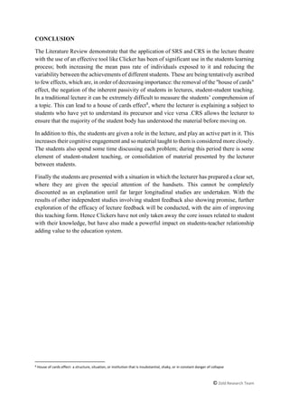 © Zold Research Team
CONCLUSION
The Literature Review demonstrate that the application of SRS and CRS in the lecture theatre
with the use of an effective tool like Clicker has been of significant use in the students learning
process; both increasing the mean pass rate of individuals exposed to it and reducing the
variability between the achievements of different students. These are being tentatively ascribed
to few effects, which are, in order of decreasing importance: the removal of the "house of cards"
effect, the negation of the inherent passivity of students in lectures, student-student teaching.
In a traditional lecture it can be extremely difficult to measure the students’ comprehension of
a topic. This can lead to a house of cards effect8
, where the lecturer is explaining a subject to
students who have yet to understand its precursor and vice versa .CRS allows the lecturer to
ensure that the majority of the student body has understood the material before moving on.
In addition to this, the students are given a role in the lecture, and play an active part in it. This
increases their cognitive engagement and so material taught to them is considered more closely.
The students also spend some time discussing each problem; during this period there is some
element of student-student teaching, or consolidation of material presented by the lecturer
between students.
Finally the students are presented with a situation in which the lecturer has prepared a clear set,
where they are given the special attention of the handsets. This cannot be completely
discounted as an explanation until far larger longitudinal studies are undertaken. With the
results of other independent studies involving student feedback also showing promise, further
exploration of the efficacy of lecture feedback will be conducted, with the aim of improving
this teaching form. Hence Clickers have not only taken away the core issues related to student
with their knowledge, but have also made a powerful impact on students-teacher relationship
adding value to the education system.
8
House of cards effect- a structure, situation, or institution that is insubstantial, shaky, or in constant danger of collapse
 