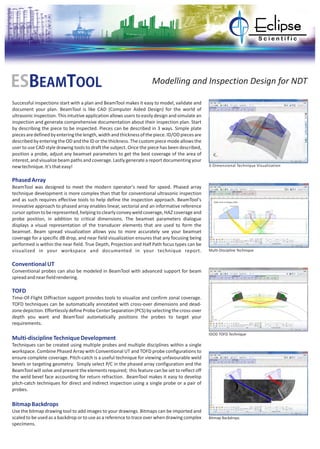 Successful inspections start with a plan and BeamTool makes it easy to model, validate and
document your plan. BeamTool is like CAD (Computer Aided Design) for the world of
ultrasonic inspection. This intuitive application allows users to easily design and simulate an
inspection and generate comprehensive documentation about their inspection plan. Start
by describing the piece to be inspected. Pieces can be described in 3 ways. Simple plate
piecesaredefinedbyenteringthelength,widthandthicknessofthepiece.ID/ODpiecesare
describedbyenteringtheODandtheIDorthethickness.Thecustompiecemodeallowsthe
user to use CAD style drawing tools to draft the subject. Once the piece has been described,
position a probe, adjust any beamset parameters to get the best coverage of the area of
interest, and visualize beam paths and coverage. Lastly generate a report documenting your
newtechnique.It'sthateasy!
BeamTool was designed to meet the modern operator's need for speed. Phased array
technique development is more complex than that for conventional ultrasonic inspection
and as such requires effective tools to help define the inspection approach. BeamTool's
innovative approach to phased array enables linear, sectorial and an informative reference
cursor optionto berepresented,helpingto clearlyconveyweldcoverage,HAZcoverageand
probe position, in addition to critical dimensions. The beamset parameters dialogue
displays a visual representation of the transducer elements that are used to form the
beamset. Beam spread visualization allows you to more accurately see your beamset
coverage for a specific dB drop, and near field visualization ensures that any focusing being
performed is within the near field. True Depth, Projection and Half Path focus types can be
visualized in your workspace and documented in your technique report.
Conventional probes can also be modeled in BeamTool with advanced support for beam
spreadandnearfieldrendering.
Time-Of-Flight Diffraction support provides tools to visualize and confirm zonal coverage.
TOFD techniques can be automatically annotated with cross-over dimensions and dead-
zonedepiction.EffortlesslydefineProbeCenterSeparation(PCS)byselectingthecross-over
depth you want and BeamTool automatically positions the probes to target your
requirements.
Techniques can be created using multiple probes and multiple disciplines within a single
workspace. Combine Phased Array with Conventional UT and TOFD probe configurations to
ensure complete coverage. Pitch-catch is a useful technique for viewing unfavourable weld
bevels or targeting geometry. Simply select P/C in the phased array configuration and the
BeamTool will solve and present the elements required; this feature can be set to reflect off
the weld bevel face accounting for return refraction. BeamTool makes it easy to develop
pitch-catch techniques for direct and indirect inspection using a single probe or a pair of
probes.
Use the bitmap drawing tool to add images to your drawings. Bitmaps can be imported and
scaled to be used as a backdrop or to use as a reference to trace over when drawing complex
specimens.
PhasedArray
ConventionalUT
TOFD
Multi-disciplineTechniqueDevelopmen
BitmapBackdrops
t
ESBEAMTOOL Modelling and Inspection Design for NDT
3-Dimensional Technique Visualization
Multi-Discipline Technique
IDOD TOFD Technique
Bitmap Backdrops
 