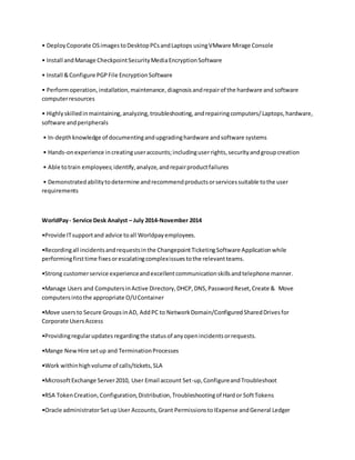 • DeployCoporate OSimagestoDesktopPCsandLaptops usingVMware Mirage Console
• Install andManage CheckpointSecurityMediaEncryptionSoftware
• Install &Configure PGPFile EncryptionSoftware
• Performoperation,installation,maintenance,diagnosisandrepairof the hardware and software
computerresources
• Highlyskilledinmaintaining,analyzing,troubleshooting,andrepairingcomputers/Laptops,hardware,
software andperipherals
• In-depthknowledge of documentingandupgradinghardware andsoftware systems
• Hands-onexperience increatinguseraccounts;includinguserrights,securityandgroupcreation
• Able totrain employees;identify,analyze,andrepairproductfailures
• Demonstratedabilitytodetermine andrecommendproductsorservicessuitable tothe user
requirements
WorldPay- Service Desk Analyst – July 2014-November 2014
•Provide ITsupportand advice toall Worldpayemployees.
•Recordingall incidentsandrequestsinthe ChangepointTicketingSoftware Applicationwhile
performingfirsttime fixesorescalatingcomplexissuestothe relevantteams.
•Strong customerservice experienceandexcellentcommunicationskillsandtelephone manner.
•Manage Users and ComputersinActive Directory,DHCP,DNS,PasswordReset,Create & Move
computersintothe appropriate O/UContainer
•Move usersto Secure GroupsinAD, AddPC to NetworkDomain/ConfiguredSharedDrivesfor
Corporate UsersAccess
•Providingregularupdates regardingthe statusof anyopenincidentsorrequests.
•Mange NewHire setup and TerminationProcesses
•Work withinhighvolume of calls/tickets,SLA
•MicrosoftExchange Server2010, User Email account Set-up,ConfigureandTroubleshoot
•RSA TokenCreation,Configuration,Distribution,Troubleshootingof Hardor SoftTokens
•Oracle administratorSetupUser Accounts,Grant PermissionstoIExpense andGeneral Ledger
 
