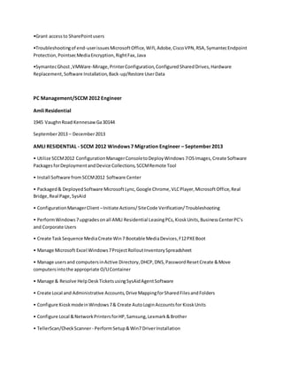 •Grant accessto SharePointusers
•Troubleshootingof end-userissuesMicrosoftOffice,Wifi,Adobe,CiscoVPN,RSA,SymantecEndpoint
Protection,PointsecMediaEncryption,RightFax,Java
•SymantecGhost ,VMWare-Mirage,PrinterConfiguration,ConfiguredSharedDrives,Hardware
Replacement,Software Installation,Back-up/Restore UserData
PC Management/SCCM 2012 Engineer
Amli Residential
1945 VaughnRoad Kennesaw Ga30144
September2013 – December2013
AMLI RESIDENTIAL - SCCM 2012 Windows 7 Migration Engineer – September2013
• Utilize SCCM2012 ConfigurationManagerConsoletoDeployWindows 7OSImages,Create Software
PackagesforDeploymentandDevice Collections,SCCMRemote Tool
• Install Software fromSCCM2012 Software Center
• Packaged& DeployedSoftware MicrosoftLync,Google Chrome,VLCPlayer,MicrosoftOffice,Real
Bridge,Real Page,SysAid
• ConfigurationManagerClient –Initiate Actions/SiteCode Verification/Troubleshooting
• PerformWindows7upgradesonall AMLI Residential LeasingPCs,KioskUnits,BusinessCenterPC’s
and Corporate Users
• Create TaskSequence MediaCreate Win7 Bootable MediaDevices,F12PXEBoot
• Manage Microsoft Excel Windows7ProjectRolloutInventorySpreadsheet
• Manage usersand computersinActive Directory,DHCP,DNS,PasswordResetCreate &Move
computersintothe appropriate O/UContainer
• Manage & Resolve HelpDeskTicketsusingSysAidAgentSoftware
• Create Local and Administrative Accounts,Drive MappingforSharedFilesandFolders
• Configure KioskmodeinWindows7& Create AutoLoginAccountsfor KioskUnits
• Configure Local &NetworkPrintersforHP,Samsung,Lexmark&Brother
• TellerScan/CheckScanner- PerformSetup&Win7 DriverInstallation
 