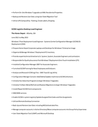 • PerformOn-Site Windows7upgradesat AMLI Residential Properties
• Backupand Restore UserData usingUserState MigrationTool
• Utilize UPSCampusShip - Packing,Create Labels,Shipping
SCCM Logistics Desktop Lead Engineer
The Home Depot - Atlanta, GA
June 2012 to May 2013
Windows7 PostDeploymentLeadEngineer- SystemsCenterConfigurationManager(SCCM) OS
Deployment(OSD)
• Prepare Home DepotCorporate LaptopsandDesktopsforWindows7 Enterprise Image
• Organize &Manage Windows7 DeploymentPCInventory
• Provide experttechnical directiontoSr.System, System, Associate Engineersandcontractors
• Responsible forQualityAssurance PostWindows7DeploymentZeroTouchInstallation(ZTI)
• InstalledConfigurationManager2007 forAssociate Engineers
• FurnishedSCCMTrainingforNew EmployeesandEndusers
• Analyze andResearchCCMLog Files - SMS Trace32 Log Utility
• ConfigurationManagerConsole:Add/Delete/Update machinestoSCCMCollections
• Initialize RunAdvertiseProgramstobeginWindows7Upgrades
• Initialize F12Bare Metal/RefreshandReplace MigrationstobeginWindows7Upgrades
• Install/RepairSCCMClientcomponents
• SMS/WMI services
• Enable SCCMin systemregistry/UpdateAssignedSiteCodesandSite Assignments
• UtilizedRemoteDesktopConnection
• Back-Upand Restore UserData includingMSOutlookdatafiles
• Manage computeraccounts inActive Directory/Move computeraccountsintoGroupPolicyExperience
• User State MigrationTool (USMT) and MicrosoftDesktop
 