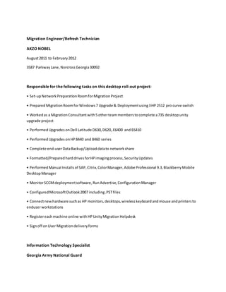 Migration Engineer/Refresh Technician
AKZO NOBEL
August2011 to February2012
3587 ParkwayLane,NorcrossGeorgia30092
Responsible for the following tasks on this desktop roll-out project:
• Set-upNetworkPreparationRoomforMigrationProject
• PreparedMigrationRoomforWindows7 Upgrade & Deploymentusing3HP 2512 pro curve switch
• Workedas a MigrationConsultantwith5 otherteammemberstocomplete a735 desktopunity
upgrade project
• PerformedUpgradesonDell Latitude D630,D620,.E6400 and E6410
• PerformedUpgradesonHP8440 and 8460 series
• Complete end-userDataBackup/Uploaddatato networkshare
• Formatted/PreparedharddrivesforHPimagingprocess,SecurityUpdates
• PerformedManual Installsof SAP,Citrix,ColorManager,Adobe Professional 9.3,BlackberryMobile
DesktopManager
• MonitorSCCMdeploymentsoftware,RunAdvertise,ConfigurationManager
• ConfiguredMicrosoftOutlook2007 including.PSTfiles
• Connectnewhardware suchas HP monitors,desktops,wirelesskeyboardandmouse andprintersto
enduserworkstations
• Registereachmachine online withHPUnityMigrationHelpdesk
• Signoff onUser Migrationdeliveryforms
Information Technology Specialist
Georgia Army National Guard
 