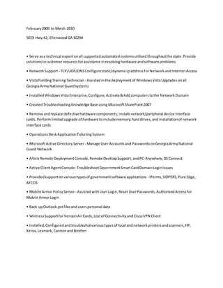 February2009 to March 2010
5019 Hwy 42, EllenwoodGA 30294
• Serve asa technical expertonall supportedautomatedsystemsutilizedthroughoutthe state.Provide
solutionstocustomerrequestsforassistance inresolvinghardware andsoftware problems.
• NetworkSupport - TCP/UDP/DNSConfigurestatic/dynamicipaddressforNetworkandInternetAccess
• VistaFieldingTrainingTechnician - Assistedinthe deploymentof WindowsVistaUpgradesonall
GeorgiaArmyNational Guardsystems
• InstalledWindowsVistaEnterprise,Configure,Activate&Addcomputerstothe NetworkDomain
• CreatedTroubleshootingKnowledge Base usingMicrosoftSharePoint2007
• Remove andreplace defectivehardware components;installsnetwork/peripheral device interface
cards. Performlimitedupgrade of hardware toinclude memory,harddrives,andinstallationof network
interface cards
• OperationsDeskApplicationTicketingSystem
• MicrosoftActive DirectoryServer - Manage User Accountsand PasswordsonGeorgiaArmyNational
Guard Network
• AltirisRemote DeploymentConsole,Remote DesktopSupport,andPC-Anywhere,DSConnect
• Active ClientAgentConsole- TroubleshootGovernmentSmartCardDomainLoginIssues
• Providedsupportonvarioustypesof governmentsoftware applications - IPerms,SIDPERS,Pure Edge,
AFCOS
• Mobile ArmorPolicyServer- AssistedwithUserLogin,ResetUserPasswords,AuthorizedAccessfor
Mobile ArmorLogin
• Back-upOutlook.pstfilesanduserspersonal data
• WirelessSupportforVerizonAirCards,Lostof ConnectivityandCiscoVPN Client
• Installed,Configuredandtroubleshotvarioustypesof local andnetworkprintersandscanners,HP,
Xerox,Lexmark,CannonandBrother
 