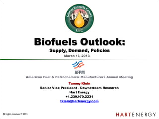 All rights reserved © 2013
American Fuel & Petrochemical Manufacturers Annual Meeting
Tammy Klein
Senior Vice President – Downstream Research
Hart Energy
+1.239.970.2231
tklein@hartenergy.com
Biofuels Outlook:
Supply, Demand, Policies
March 19, 2013
 