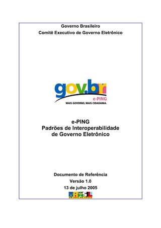 Governo Brasileiro
Comitê Executivo de Governo Eletrônico
e-PING
Padrões de Interoperabilidade
de Governo Eletrônico
Documento de Referência
Versão 1.0
13 de julho 2005
 