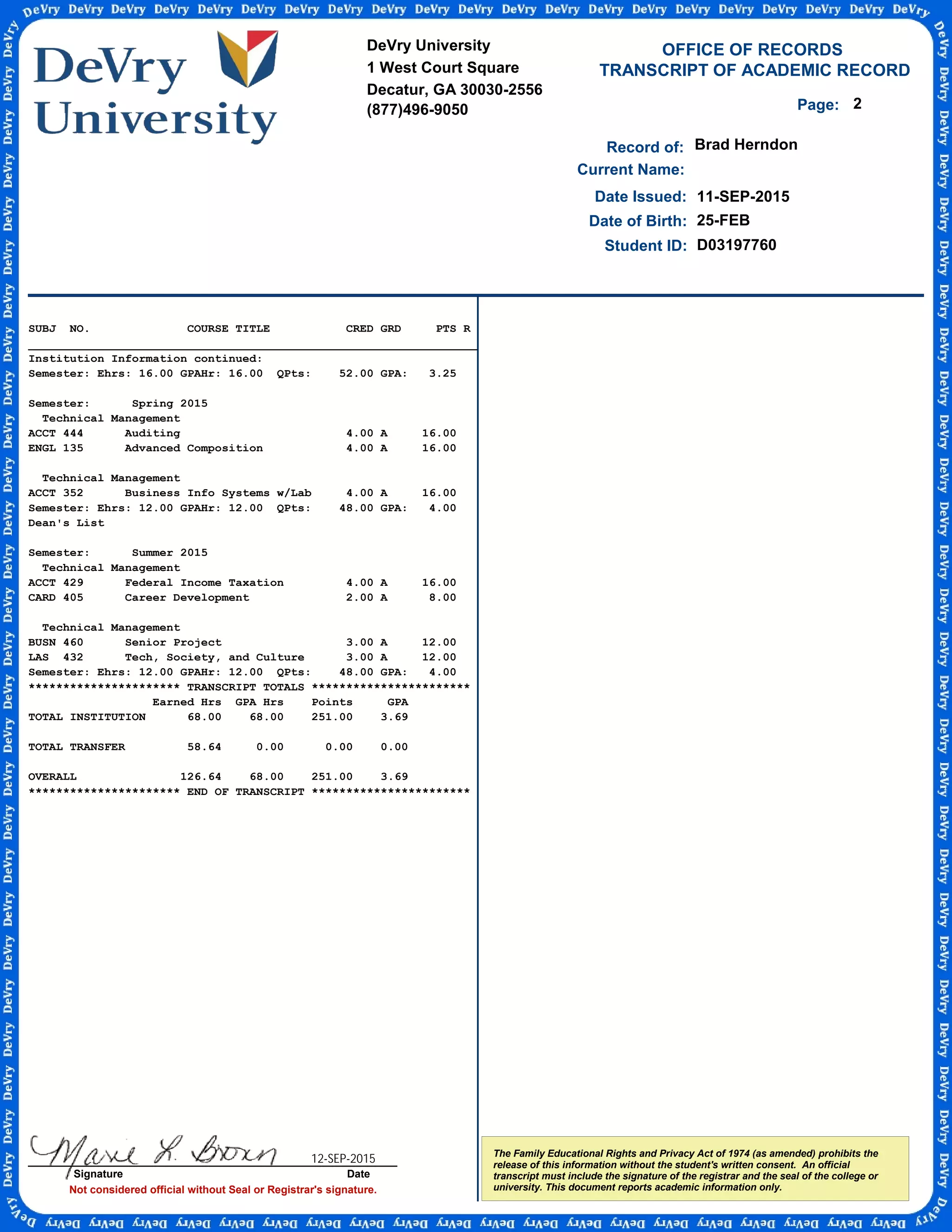 TRANSCRIPT OF ACADEMIC RECORD
Not considered official without Seal or Registrar's signature.
Student ID:
OFFICE OF RECORDS
Record of:
The Family Educational Rights and Privacy Act of 1974 (as amended) prohibits the
release of this information without the student's written consent. An official
transcript must include the signature of the registrar and the seal of the college or
university. This document reports academic information only.
Date Issued:
Brad Herndon
11-SEP-2015
Date of Birth: 25-FEB
Current Name:
D03197760
2Page:
SUBJ NO. COURSE TITLE CRED GRD PTS R
_________________________________________________________________
Institution Information continued:
Semester: Ehrs: 16.00 GPAHr: 16.00 QPts: 52.00 GPA: 3.25
Semester: Spring 2015
Technical Management
ACCT 444 Auditing 4.00 A 16.00
ENGL 135 Advanced Composition 4.00 A 16.00
Technical Management
ACCT 352 Business Info Systems w/Lab 4.00 A 16.00
Semester: Ehrs: 12.00 GPAHr: 12.00 QPts: 48.00 GPA: 4.00
Dean's List
Semester: Summer 2015
Technical Management
ACCT 429 Federal Income Taxation 4.00 A 16.00
CARD 405 Career Development 2.00 A 8.00
Technical Management
BUSN 460 Senior Project 3.00 A 12.00
LAS 432 Tech, Society, and Culture 3.00 A 12.00
Semester: Ehrs: 12.00 GPAHr: 12.00 QPts: 48.00 GPA: 4.00
********************** TRANSCRIPT TOTALS ***********************
Earned Hrs GPA Hrs Points GPA
TOTAL INSTITUTION 68.00 68.00 251.00 3.69
TOTAL TRANSFER 58.64 0.00 0.00 0.00
OVERALL 126.64 68.00 251.00 3.69
********************** END OF TRANSCRIPT ***********************
DeVry University
1 West Court Square
Decatur, GA 30030-2556
(877)496-9050
Signature Date
12-SEP-2015
-
CopyofOfficialTranscript
-
 