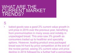 WHAT ARE THE
CURRENT MARKET
TRENDS?
5
• baked goods saw a good 2% current value growth in
unit price in 2015 over the previous year, benefiting
from premiumisation in many areas and notably in
unpackaged bread. This area saw 3% growth as
consumers traded up to healthier and speciality
options. However, leading product area packaged
bread was hit hard by price competition at the end of
the review period, seeing 3% current value unit price
decline in 2014 followed by a further half a percentage
 