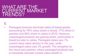 WHAT ARE THE
CURRENT MARKET
TRENDS?
6
• Packaged products dominate sales of baked goods,
accounting for 76% value share in bread, 77% share in
pastries and 59% share in cakes in 2015. However,
unpackaged products are gaining share, particularly in
bread but also in cakes. Packaged cakes saw 1%
current value sales decline in the year, while
unpackaged cakes saw 3% growth. The exception to
this trend was pastries, where packaged products saw
a marginally stronger current value growth in
 