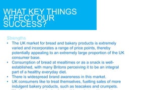 WHAT KEY THINGS
AFFECT OUR
SUCCESS?
Strengths
• The UK market for bread and bakery products is extremely
varied and incorporates a range of price points, thereby
potentially appealing to an extremely large proportion of the UK
consumer base.
• Consumption of bread at mealtimes or as a snack is well-
established, with many Britons perceiving it to be an integral
part of a healthy everyday diet.
• There is widespread brand awareness in this market.
• UK consumers like to treat themselves, fuelling sales of more
indulgent bakery products, such as teacakes and crumpets.
 