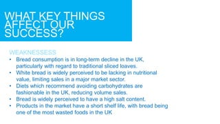 WHAT KEY THINGS
AFFECT OUR
SUCCESS?
WEAKNESSESS
• Bread consumption is in long-term decline in the UK,
particularly with regard to traditional sliced loaves.
• White bread is widely perceived to be lacking in nutritional
value, limiting sales in a major market sector.
• Diets which recommend avoiding carbohydrates are
fashionable in the UK, reducing volume sales.
• Bread is widely perceived to have a high salt content.
• Products in the market have a short shelf life, with bread being
one of the most wasted foods in the UK
 