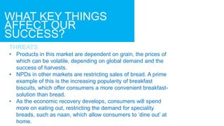 WHAT KEY THINGS
AFFECT OUR
SUCCESS?
THREATS
• Products in this market are dependent on grain, the prices of
which can be volatile, depending on global demand and the
success of harvests.
• NPDs in other markets are restricting sales of bread. A prime
example of this is the increasing popularity of breakfast
biscuits, which offer consumers a more convenient breakfast-
solution than bread.
• As the economic recovery develops, consumers will spend
more on eating out, restricting the demand for speciality
breads, such as naan, which allow consumers to ‘dine out’ at
home.
 