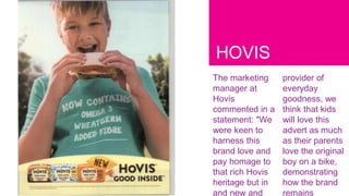 HOVIS
The marketing
manager at
Hovis
commented in a
statement: "We
were keen to
harness this
brand love and
pay homage to
that rich Hovis
heritage but in
and new and
provider of
everyday
goodness, we
think that kids
will love this
advert as much
as their parents
love the original
boy on a bike,
demonstrating
how the brand
remains
 