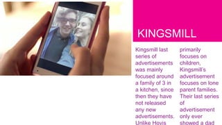 KINGSMILL
Kingsmill last
series of
advertisements
was mainly
focused around
a family of 3 in
a kitchen, since
then they have
not released
any new
advertisements.
Unlike Hovis
primarily
focuses on
children,
Kingsmill’s
advertisement
focuses on lone
parent families.
Their last series
of
advertisement
only ever
showed a dad
 