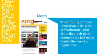 FACE
ARE
NOW
ON
SALE
IN A
SUPE
RMAR
KET
NEAR
YOU
This thrilling crumpet
innovation is the work
of Warburtons, who
claim that their giant
crumpets are just under
double the size of a
regular one.
Metro
 