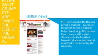 RTONS
GIANT
CRUMP
ETS
ARE
TWICE
THE
SIZE OF
THE
ORIGIN
AL
YOU have heard of the thinking
person's crumpet — now meet
the greedy person's crumpet.
Bolton bread kings Warburtons
have come up with a giant
alternative to the breakfast
favourite which measures up at
nearly twice the size of regular
crumpets.
Bolton news
 
