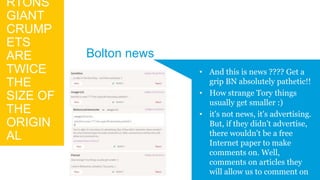 RTONS
GIANT
CRUMP
ETS
ARE
TWICE
THE
SIZE OF
THE
ORIGIN
AL
• And this is news ???? Get a
grip BN absolutely pathetic!!
• How strange Tory things
usually get smaller :)
• it's not news, it's advertising.
But, if they didn't advertise,
there wouldn't be a free
Internet paper to make
comments on. Well,
comments on articles they
will allow us to comment on
Bolton news
 