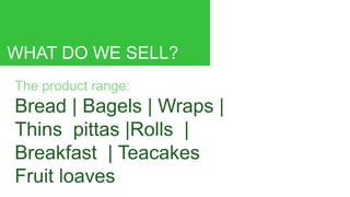 WHAT DO WE SELL?
The product range:
Bread | Bagels | Wraps |
Thins pittas |Rolls |
Breakfast | Teacakes
Fruit loaves
 