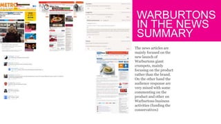 WARBURTONS
IN THE NEWS
SUMMARY
The news articles are
mainly focused on the
new launch of
Warburtons giant
crumpets, mainly
focusing on the product
rather than the brand.
On the other hand the
audience response are
very mixed with some
commenting on the
product and other on
Warburtons business
activities (funding the
conservatives)
 