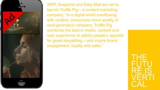THE
FUTU
RE IS
VERTI
CAL
WPP, Snapchat and Daily Mail are set to
launch Truffle Pig – a content marketing
company. “In a digital world overflowing
with content, consumers crave quality. A
next-generation company, Truffle Pig
combines the best in media, content and
user experience to satisfy people’s appetite
for great storytelling – and inspire brand
engagement, loyalty and sales.”
 