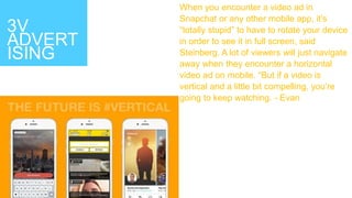 3V
ADVERT
ISING
When you encounter a video ad in
Snapchat or any other mobile app, it’s
“totally stupid” to have to rotate your device
in order to see it in full screen, said
Steinberg. A lot of viewers will just navigate
away when they encounter a horizontal
video ad on mobile. “But if a video is
vertical and a little bit compelling, you’re
going to keep watching. - Evan
 