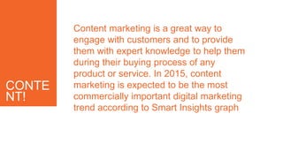 CONTE
NT!
Content marketing is a great way to
engage with customers and to provide
them with expert knowledge to help them
during their buying process of any
product or service. In 2015, content
marketing is expected to be the most
commercially important digital marketing
trend according to Smart Insights graph
 
