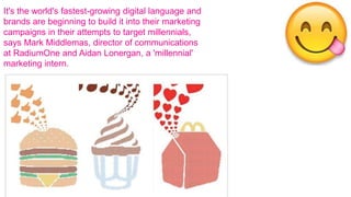 It's the world's fastest-growing digital language and
brands are beginning to build it into their marketing
campaigns in their attempts to target millennials,
says Mark Middlemas, director of communications
at RadiumOne and Aidan Lonergan, a 'millennial'
marketing intern.
 