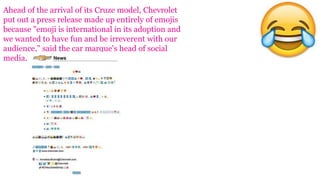 Ahead of the arrival of its Cruze model, Chevrolet
put out a press release made up entirely of emojis
because "emoji is international in its adoption and
we wanted to have fun and be irreverent with our
audience," said the car marque's head of social
media.
 