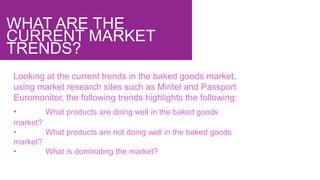 WHAT ARE THE
CURRENT MARKET
TRENDS?
Looking at the current trends in the baked goods market,
using market research sites such as Mintel and Passport
Euromonitor, the following trends highlights the following:
• What products are doing well in the baked goods
market?
• What products are not doing well in the baked goods
market?
• What is dominating the market?
 