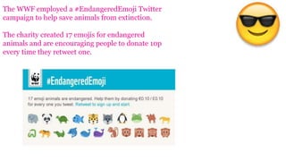 The WWF employed a #EndangeredEmoji Twitter
campaign to help save animals from extinction.
The charity created 17 emojis for endangered
animals and are encouraging people to donate 10p
every time they retweet one.
 