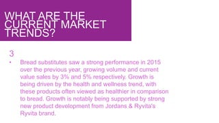 WHAT ARE THE
CURRENT MARKET
TRENDS?
3
• Bread substitutes saw a strong performance in 2015
over the previous year, growing volume and current
value sales by 3% and 5% respectively. Growth is
being driven by the health and wellness trend, with
these products often viewed as healthier in comparison
to bread. Growth is notably being supported by strong
new product development from Jordans & Ryvita's
Ryvita brand.
 