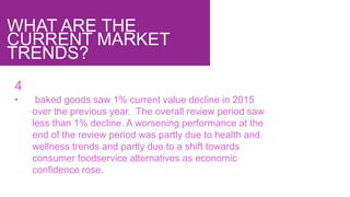 WHAT ARE THE
CURRENT MARKET
TRENDS?
4
• baked goods saw 1% current value decline in 2015
over the previous year. The overall review period saw
less than 1% decline. A worsening performance at the
end of the review period was partly due to health and
wellness trends and partly due to a shift towards
consumer foodservice alternatives as economic
confidence rose.
 