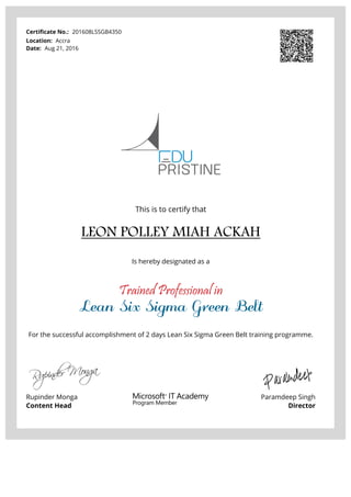 Certificate No.: 201608LSSGB4350
Location: Accra
Date: Aug 21, 2016
This is to certify that
LEON POLLEY MIAH ACKAH
Is hereby designated as a
Trained Professional in
Lean Six Sigma Green Belt
For the successful accomplishment of 2 days Lean Six Sigma Green Belt training programme.
Rupinder Monga
Content Head
Paramdeep Singh
Director
Powered by TCPDF (www.tcpdf.org)
 