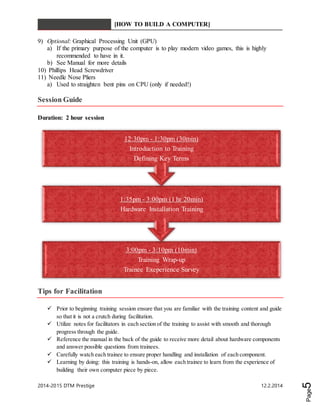 [HOW TO BUILD A COMPUTER] 
12:30pm - 1:30pm (30min) 
Introduction to Training 
Defining Key Terms 
1:35pm - 3:00pm (1 hr 20min) 
Hardware Installation Training 
3:00pm - 3:10pm (10min) 
Training Wrap-up 
Trainee Exeperience Survey 
2014-2015 DTM Prestige 12.2.2014 
Page5 
9) Optional: Graphical Processing Unit (GPU) 
a) If the primary purpose of the computer is to play modern video games, this is highly 
recommended to have in it. 
b) See Manual for more details 
10) Phillips Head Screwdriver 
11) Needle Nose Pliers 
a) Used to straighten bent pins on CPU (only if needed!) 
Session Guide 
Duration: 2 hour session 
Tips for Facilitation 
 Prior to beginning training session ensure that you are familiar with the training content and guide 
so that it is not a crutch during facilitation. 
 Utilize notes for facilitators in each section of the training to assist with smooth and thorough 
progress through the guide. 
 Reference the manual in the back of the guide to receive more detail about hardware components 
and answer possible questions from trainees. 
 Carefully watch each trainee to ensure proper handling and installation of each component. 
 Learning by doing: this training is hands-on, allow each trainee to learn from the experience of 
building their own computer piece by piece. 
 