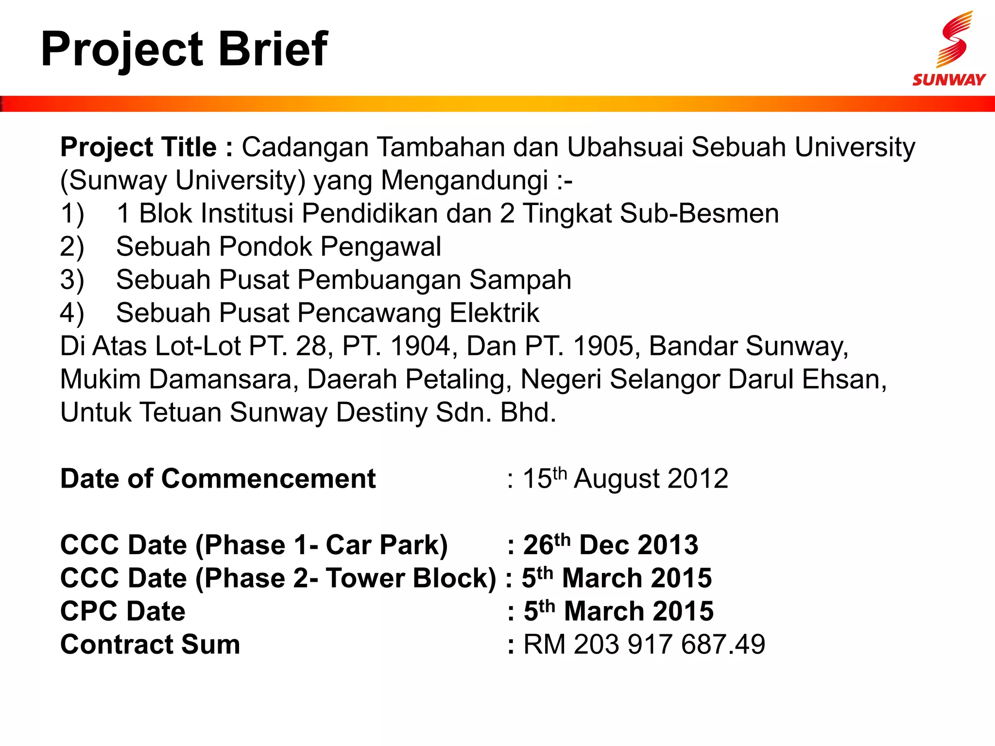 Project Brief
Project Title : Cadangan Tambahan dan Ubahsuai Sebuah University
(Sunway University) yang Mengandungi :-
1) 1 Blok Institusi Pendidikan dan 2 Tingkat Sub-Besmen
2) Sebuah Pondok Pengawal
3) Sebuah Pusat Pembuangan Sampah
4) Sebuah Pusat Pencawang Elektrik
Di Atas Lot-Lot PT. 28, PT. 1904, Dan PT. 1905, Bandar Sunway,
Mukim Damansara, Daerah Petaling, Negeri Selangor Darul Ehsan,
Untuk Tetuan Sunway Destiny Sdn. Bhd.
Date of Commencement : 15th August 2012
CCC Date (Phase 1- Car Park) : 26th Dec 2013
CCC Date (Phase 2- Tower Block) : 5th March 2015
CPC Date : 5th March 2015
Contract Sum : RM 203 917 687.49
 