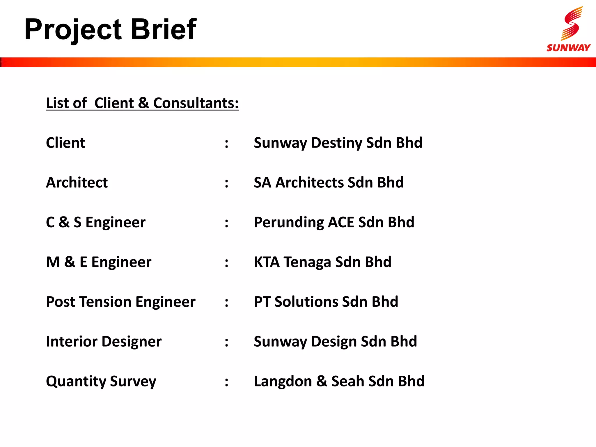 Project Brief
List of Client & Consultants:
Client : Sunway Destiny Sdn Bhd
Architect : SA Architects Sdn Bhd
C & S Engineer : Perunding ACE Sdn Bhd
M & E Engineer : KTA Tenaga Sdn Bhd
Post Tension Engineer : PT Solutions Sdn Bhd
Interior Designer : Sunway Design Sdn Bhd
Quantity Survey : Langdon & Seah Sdn Bhd
 