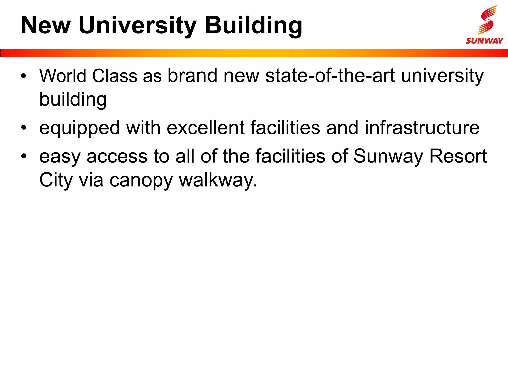 New University Building
• World Class as brand new state-of-the-art university
building
• equipped with excellent facilities and infrastructure
• easy access to all of the facilities of Sunway Resort
City via canopy walkway.
 