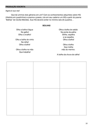 10
PRODUÇÃO ESCRITA
Agora é sua vez!
Que tal unirmos dois gêneros em um? Com os conhecimentos adquiridos sobre HQ
(História em quadrinhos) e poema e poesia, crie em seu caderno um HQ a partir do poema
“Bolhas” de Cecilia Meireles. Sua HQ deverá conter no mínimo seis (6) quadros. .
BOLHAS
Olha a bolha d’água
No galho!
Olha o orvalho!
Olha a bolha de vinho
Na rolha!
Olha a bolha!
Olha a bolha na mão
Que trabalha!
Olha a bolha de sabão
Na ponta da palha:
Brilha, espelha
e se espalha.
Olha a bolha!
Olha a bolha
Que molha
mão do menino:
A bolha da chuva da calha!
 