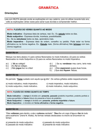 11
GRAMÁTICA
Orientações
Leia com MUITA atenção anote as explicações em seu caderno, pois irá utilizar durante todo ano,
volte as explicações várias vezes para sanar suas dúvidas e compreender melhor.
QUESTÃO 01
Marque nos itens abaixo (1) para verbos flexionados no modo Indicativo; (2) para os verbos
flexionados no modo Subjuntivo e (3) para os verbos flexionados no modo Imperativo.
a) ( ) Vá ao colégio!
b) ( ) Eu fui ao colégio.
c) ( ) Não jogue lixo no chão!
d) ( ) Se eu vendesse meu carro, teria mais
dinheiro.
e) ( ) Eles esperaram quase duas horas.
f) ( ) Que eles fiquem felizes.
QUESTÃO 02
No período: “Tome cuidado com aquilo que é dito”. Os verbos grifados estão respectivamente:
a) modo indicativo, modo imperativo. c) modo imperativo, modo indicativo.
b) modo subjuntivo, modo indicativo. d) modo indicativo, modo subjuntivo.
QUESTÃO 03
“Eles voltaram para dentro, e ela o colocou sentado”. “Deu-lhe um copo d’água e fez de tudo
para acalmá-lo” (Irene N. Watts). As formas verbais destacadas no trecho se encontram no
tempo:
a) presente do modo subjuntivo c) passado do modo subjuntivo
b) passado do modo indicativo d) presente do modo indicativo
NOTA: FLEXÃO DO VERBO QUANTO AO MODO
Modo indicativo - Expressa ideia de certeza, real. Ex.: Eu estudo todos os dias.
Modo subjuntivo - Expressa dúvida, incerteza, possibilidades.
Ex.: Se eu estudasse todos os dias, aprenderia mais.
Modo imperativo - Expressa ideia de ordem, conselho ou pedido. Pode estar na forma
afirmativa ou na forma negativa. Ex.: Estude mais. (forma afirmativa) Não brinque com isso.
(forma negativa)
NOTA: FLEXÃO DO VERBO QUANTO AO TEMPO
Modo indicativo – o tempo é dividido em: presente, passado (pretérito imperfeito, pretérito perfeito e
mais-que-perfeito) e futuro (futuro do presente e futuro do pretérito).
Modo Subjuntivo – o tempo é dividido em: presente, pretérito imperfeito e futuro.
Modo Imperativo – é dividido em forma afirmativa e forma negativa.
 