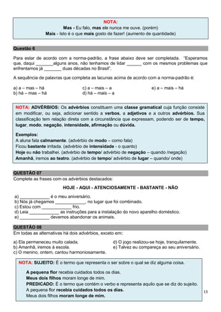 13
Questão 6
Para estar de acordo com a norma-padrão, a frase abaixo deve ser completada. “Esperamos
que, daqui _______alguns anos, não tenhamos de lidar ______ com os mesmos problemas que
enfrentamos já _______ duas décadas no Brasil”.
A sequência de palavras que completa as lacunas acima de acordo com a norma-padrão é:
a) a – mas – há
b) há – mas – há
c) a – mais – a
d) há – mais – a
e) a – mais – há
QUESTÃO 07
Complete as frases com os advérbios destacados:
HOJE - AQUI - ATENCIOSAMENTE - BASTANTE - NÃO
a) ____________ é o meu aniversário.
b) Nós já chegamos ____________, no lugar que foi combinado.
c) Estou com ____________ frio.
d) Leia ____________ as instruções para a instalação do novo aparelho doméstico.
e) ____________ devemos abandonar os animais.
QUESTÃO 08
Em todas as alternativas há dois advérbios, exceto em:
a) Ela permaneceu muito calada.
b) Amanhã, iremos à escola.
c) O menino, ontem, cantou harmoniosamente.
d) O jogo realizou-se hoje, tranquilamente.
e) Talvez eu compareça ao seu aniversário.
NOTA:
Mas - Eu falo, mas ele nunca me ouve. (porém)
Mais - Isto é o que mais gosto de fazer! (aumento de quantidade)
NOTA: ADVÉRBIOS: Os advérbios constituem uma classe gramatical cuja função consiste
em modificar, ou seja, adicionar sentido a verbos, a adjetivos e a outros advérbios. Sua
classificação tem relação direta com a circunstância que expressam, podendo ser de tempo,
lugar, modo, negação, intensidade, afirmação ou dúvida.
Exemplos:
A aluna fala calmamente. (advérbio de modo – como fala)
Ficou bastante irritada. (advérbio de intensidade - o quanto)
Hoje eu não trabalhei. (advérbio de tempo/ advérbio de negação – quando /negação)
Amanhã, iremos ao teatro. (advérbio de tempo/ advérbio de lugar – quando/ onde)
NOTA: SUJEITO: É o termo que representa o ser sobre o qual se diz alguma coisa.
A pequena flor recebia cuidados todos os dias.
Meus dois filhos moram longe de mim.
PREDICADO: É o termo que contém o verbo e representa aquilo que se diz do sujeito.
A pequena flor recebia cuidados todos os dias.
Meus dois filhos moram longe de mim.
 