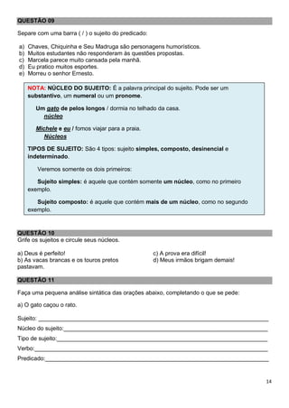 14
QUESTÃO 09
Separe com uma barra ( / ) o sujeito do predicado:
a) Chaves, Chiquinha e Seu Madruga são personagens humorísticos.
b) Muitos estudantes não responderam às questões propostas.
c) Marcela parece muito cansada pela manhã.
d) Eu pratico muitos esportes.
e) Morreu o senhor Ernesto.
QUESTÃO 10
Grife os sujeitos e circule seus núcleos.
a) Deus é perfeito!
b) As vacas brancas e os touros pretos
pastavam.
c) A prova era difícil!
d) Meus irmãos brigam demais!
QUESTÃO 11
Faça uma pequena análise sintática das orações abaixo, completando o que se pede:
a) O gato caçou o rato.
Sujeito: _______________________________________________________________________
Núcleo do sujeito:_______________________________________________________________
Tipo de sujeito:_________________________________________________________________
Verbo:________________________________________________________________________
Predicado:_____________________________________________________________________
NOTA: NÚCLEO DO SUJEITO: É a palavra principal do sujeito. Pode ser um
substantivo, um numeral ou um pronome.
Um gato de pelos longos / dormia no telhado da casa.
núcleo
Michele e eu / fomos viajar para a praia.
Núcleos
TIPOS DE SUJEITO: São 4 tipos: sujeito simples, composto, desinencial e
indeterminado.
Veremos somente os dois primeiros:
Sujeito simples: é aquele que contém somente um núcleo, como no primeiro
exemplo.
Sujeito composto: é aquele que contém mais de um núcleo, como no segundo
exemplo.
 