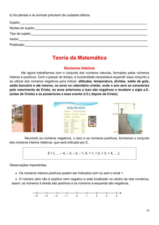 15
b) As plantas e os animais precisam de cuidados diários.
Sujeito:_______________________________________________________________________
Núcleo do sujeito:_______________________________________________________________
Tipo de sujeito:_________________________________________________________________
Verbo:________________________________________________________________________
Predicado:_____________________________________________________________________
Teoria da Matemática
Números Inteiros
Até agora trabalhamos com o conjunto dos números naturais, formados pelos números
inteiros e positivos. Com o passar do tempo, a humanidade necessitava expandir esse conjunto e
se utilizar dos números negativos para indicar: altitudes, temperatura, dívidas, saldo de gols,
saldo bancário e até mesmo, os anos no calendário cristão, onde o ano zero se caracteriza
pelo nascimento de Cristo, os anos anteriores a isso são negativos e recebem a sigla a.C.
(antes de Cristo) e os posteriores a esse evento d.C.( depois de Cristo).
Reunindo os números negativos, o zero e os números positivos, formamos o conjunto
dos números inteiros relativos, que será indicado por Z.
Z = {…., – 4, – 3, – 2, – 1, 0, + 1, + 2, + 3, + 4,…..}
Observações importantes:
● Os números inteiros positivos podem ser indicados com ou sem o sinal +.
● O número zero não é positivo nem negativo e está localizado no centro da reta numérica,
assim, os números à direita são positivos e os números à esquerda são negativos.
 