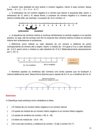 16
● Quanto mais afastado do zero estiver o número negativo, menor é esse número, dessa
forma, - 4 < - 2 , - 3 > - 5 e - 4 < 7
● O antecessor de um número negativo é o número que estiver à esquerda dele, assim, o
antecessor de -5, será o -6, dessa forma, o sucessor do número negativo é o número que
estiver à direita dele, por exemplo, o sucessor de -5 é o número -4.
● A sequência de números inteiros é contínua infinitamente no sentido negativo e no sentido
positivo, ou seja, não há começo nem fim no conjunto dos números inteiros e todos os números
inteiros tem antecessores e sucessores.
● Definimos como módulo ou valor absoluto de um número a distância do ponto
correspondente do número até a origem. Assim, o módulo de - 5 é igual a 5 ou o valor absoluto
de - 5 é 5, assim como o módulo ou valor absoluto de +5 é 5. Matematicamente representamos
por │- 5│= 5.
● Números opostos ou simétricos são números com sinais opostos que se localizam a
mesma distância do zero. Dessa forma dizemos que o oposto de 6 é -6, ou o simétrico de 6 é -6.
Exercícios
1) Classifique cada sentença como verdadeira ou falsa.
( ) O módulo de um número inteiro negativo é um número natural.
( ) O oposto do módulo de um número inteiro negativo é um número inteiro negativo.
( ) O oposto do simétrico do número + 65, é – 65.
( ) O dobro do módulo de – 23 é – 46.
( ) Em uma reta numérica, a distância do número – 6 até o número 5 é 11.
 