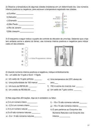 17
2) Observe a temperatura de algumas cidades brasileiras em um determinado dia. Use números
inteiros positivos ou negativos, para escrever a temperatura registrada nas cidades.
a)Curitiba: ________________
b)Salvador:_______________
c)Gramado: _______________
d)São Paulo: ______________
e)Rio de Janeiro: ___________
f)São Joaquim:_____________
3) O esquema a seguir indica o quadro de controle do elevador de uma loja. Sabendo que a loja
tem andares acima e abaixo do térreo, use números inteiros positivos e negativos para indicar
cada um dos andares.
4) Usando números inteiros positivos e negativos, indique simbolicamente:
Ex.: um saldo de 13 gols a favor: +13gols
a) Um saldo de 13 gols sofridos:
b) Uma profundidade de 100 metros:
c) Um lucro de R$700,00:
d) Um crédito de R$ 800,00:
e) Uma temperatura de 23ºC abaixo de
zero:___
f) 700 m acima do nível do mar:
g) Um saldo de 7 gols contra:
5) Nas seguintes afirmações, diga se é verdadeiro ou falso:
a) 3 é um número inteiro
b) - 2,5 é um número inteiro
c) 4 é um número natural
d) 0 e 9 são números naturais
e) - 9 e + 9 são números naturais
f) - 18 e 15 são números naturais
g) - 18 e 15 são números inteiros
h) O zero pertence ao Conjuntos dos
Números Naturais e ao Conjunto dos
Inteiros __________
 