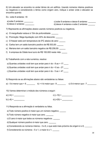 18
6) Um elevador se encontra no andar térreo de um edifício. Usando números inteiros positivos
ou negativos e considerando o térreo como origem zero, indique o andar onde o elevador se
encontra quando:
Ex.: sobe 8 andares: +8
a) sobe 5 andares:
b) desce 2 andares:
c) sobe 9 andares e desce 6 andares:
d) desce 4 andares e sobe 2 andares: ______
7) Represente as afirmações abaixo usando números positivos ou negativos.
a) O mergulhador estava à 15m de profundidade:
b) Promoção: Mega liquidação com 40% de desconto:
c) O freezer está com temperatura de 5ºC abaixo de zero:
d) Carlos tem um saldo bancário positivo de R$ 553,00:
e) Mariana tem um saldo bancário negativo de R$ 258,00:
f) A empresa de Odete teve lucro de R$ 100.000 neste mês:
8) Trabalhando com a reta numérica, resolva:
a)Quantas unidades você tem que andar para ir do - 8 ao + 1?
b)Quantas unidades você tem que andar para ir do + 6 ao - 2?
c)Quantas unidades você tem que andar para ir do - 5 ao + 4?
9) Responda se as afirmações abaixo são verdadeiras ou falsas:
a) - 5 é menor que + 8 b) + 4 é maior que - 8 c) 0 é menor que - 7
10) Vamos determinar o módulo dos números a seguir:
a) |+4| =
b) |–6| =
c) |–10| =
d) |+20| =
11) Responda se a afirmação é verdadeira ou falsa.
a) Todo número positivo é maior que um número negativo.
b) Todo número negativo é maior que zero.
c) O zero é maior que todos os números negativos.
d) Qualquer número positivo é maior que zero.
e) Considerando os números inteiros - 3 e 6, o que está mais próximo da origem é o 6. _______
f) Considerando os números - 5 e 1, o maior é o 1.
 
