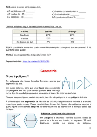 19
12) Escreva o que as sentenças pedem.
a) O simétrico de -15:
b) O módulo de - 35:
c) O oposto de - 76:
d) O oposto do módulo de - 3:
e) O módulo de +96:
f) O oposto do módulo +10:
Observe a tabela a seguir para responder os exercícios 13 e 14.
Cidade Sábado Domingo
São Paulo 27ºC 23ºC
Curitiba 13ºC 6ºC
Rio Grande do Sul -1ºC 2ºC
13) Em qual cidade houve uma queda maior de sábado para domingo na sua temperatura? E de
quanto foi essa queda?
14) Qual cidade apresenta a temperatura mais fria?
Sugestão de link: https://youtu.be/JG2IRD0tCF0
Geometria
O que é polígono?
Os polígonos são linhas fechadas formadas apenas por
segmentos de reta.
Em outras palavras, para que uma figura seja considerada
um polígono, ela não pode conter qualquer lado que faça
curva, dois de seus lados não podem se cruzar e a figura não pode ter aberturas.
Observe as quatro figuras, onde à esquerda, três não são polígonos, e um polígono à direita:
A primeira figura tem segmentos de reta que se cruzam; a segunda não é fechada; e a terceira
possui uma parte circular. Essas características tornam tais figuras não polígonos. Apenas a
quarta figura é considerada polígono por estar totalmente de acordo com a definição desse tipo
de figura.
Polígonos convexos e não convexos
Um polígono é chamado convexo quando, dados os
pontos A e B em seu interior, o segmento 𝐴𝐵
̅̅̅̅ está
totalmente contido no interior do polígono,
 